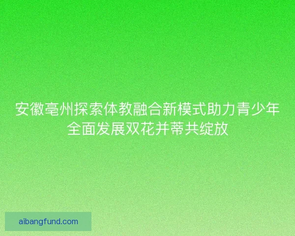 安徽亳州探索体教融合新模式助力青少年全面发展双花并蒂共绽放