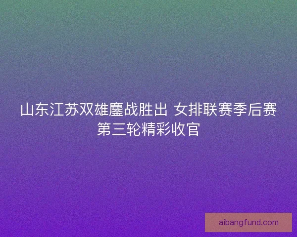 山东江苏双雄鏖战胜出 女排联赛季后赛第三轮精彩收官