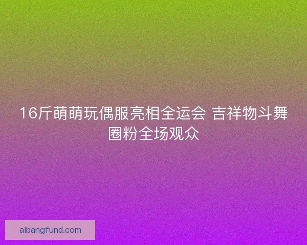 16斤萌萌玩偶服亮相全运会 吉祥物斗舞圈粉全场观众