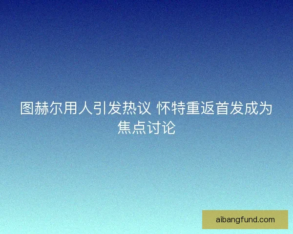 图赫尔用人引发热议 怀特重返首发成为焦点讨论