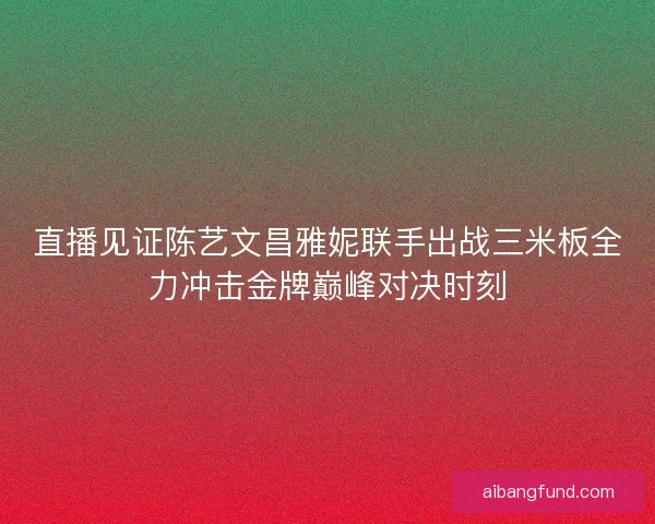 直播见证陈艺文昌雅妮联手出战三米板全力冲击金牌巅峰对决时刻
