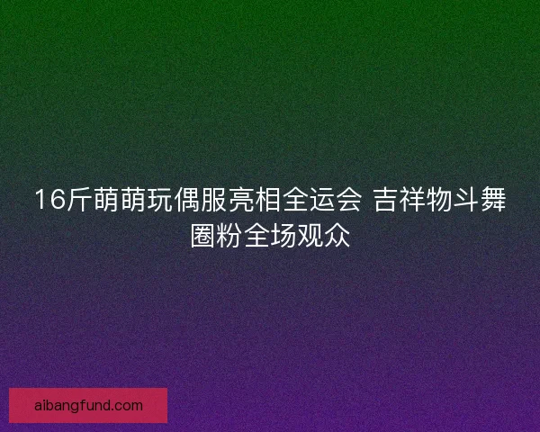 16斤萌萌玩偶服亮相全运会 吉祥物斗舞圈粉全场观众